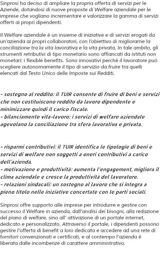 Sinprosi ha deciso di ampliare la propria offerta di servizi per le Aziende, dotandosi di nuove proposte di Welfare aziendale per le imprese che vogliano incrementare e valorizzare la gamma di servizi offerti ai propri dipendenti. Il Welfare aziendale è un insieme di iniziative e di servizi erogati da un’azienda ai propri collaboratori, con l’obiettivo di migliorarne la conciliazione tra la vita lavorativa e la vita privata. In tale ambito, gli strumenti retributivi di tipo monetario sono affiancati da istituti non monetari: i flexible benefits. Sono innovativi perché il lavoratore può scegliere autonomamente il tipo di servizio da fruire tra quelli elencati dal Testo Unico delle Imposte sui Redditi. Quali sono i vantaggi per i lavoratori? - sostegno al reddito: il TUIR consente di fruire di beni e servizi che non costituiscono reddito da lavoro dipendente e minimizzare quindi il carico fiscale. - bilanciamento vita-lavoro: i servizi di welfare aziendale agevolano la conciliazione tra sfera lavorativa e privata. Quali sono i vantaggi per l'azienda? - risparmi contributivi: il TUIR identifica le tipologie di beni e servizi di welfare non soggetti a oneri contributivi a carico dell'azienda. - motivazione e produttività: aumenta l’engagement, migliora il clima aziendale e cresce la produttività del lavoratore. - relazioni sindacali: un sostegno al lavoro che si integra a pieno titolo nelle iniziative concertate con le parti sociali. Sinprosi offre supporto alle imprese per introdurre e gestire con successo il Welfare in azienda, dall'analisi dei bisogni, alla redazione del piano di welfare, sino all' attivazione di un portale internet, dedicato e personalizzato. Attraverso il portale, i dipendenti possono gestire l'offerta di benefit a loro dedicata e accedere ad una rete di fornitori convenzionati e certificati, e al contempo l'azienda è liberata dalle incombenze di carattere amministrativo. 